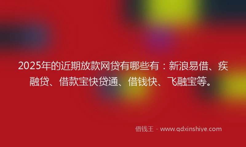 2025年的近期放款网贷有哪些有：新浪易借、疾融贷、借款宝快贷通、借钱快、飞融宝等。