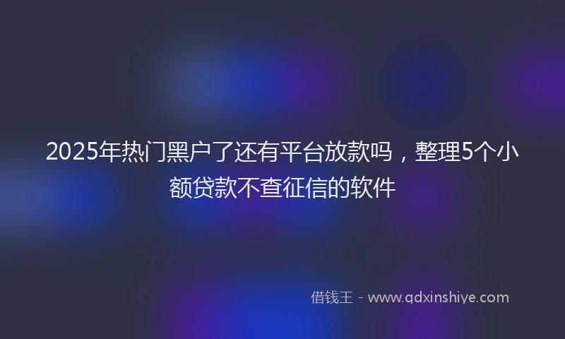 2025年热门黑户了还有平台放款吗，整理5个小额贷款不查征信的软件