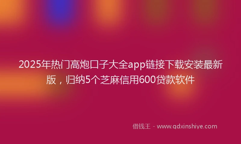 2025年热门高炮口子大全app链接下载安装最新版，归纳5个芝麻信用600贷款软件