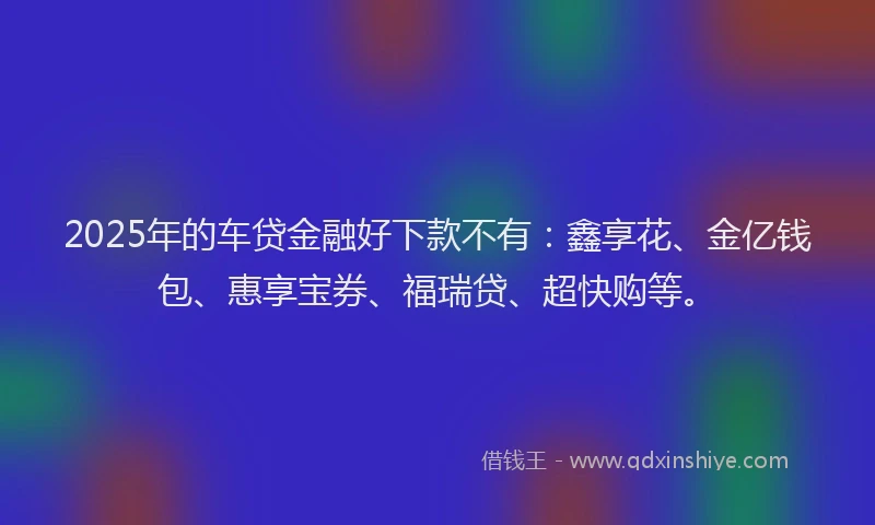 2025年的车贷金融好下款不有：鑫享花、金亿钱包、惠享宝券、福瑞贷、超快购等。