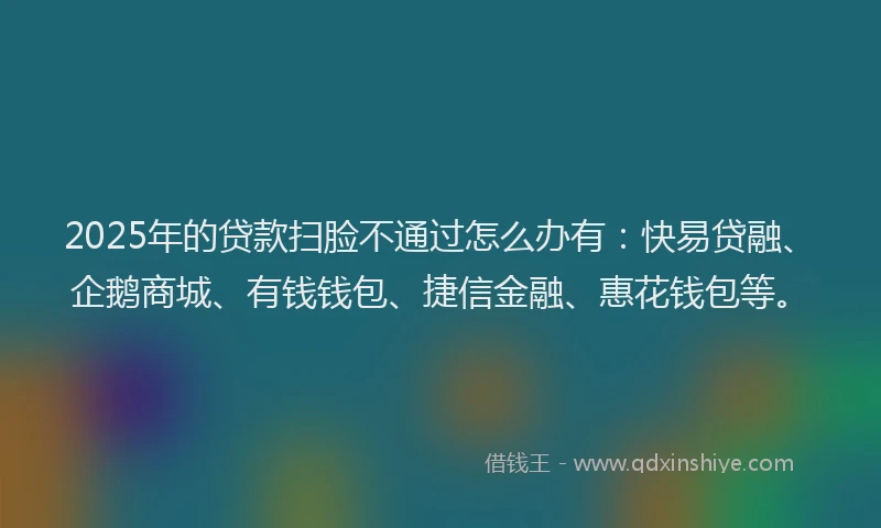 2025年的贷款扫脸不通过怎么办有：快易贷融、企鹅商城、有钱钱包、捷信金融、惠花钱包等。