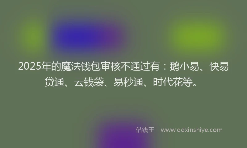 2025年的魔法钱包审核不通过有：鹅小易、快易贷通、云钱袋、易秒通、时代花等。