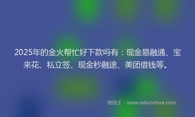 2025年的金火帮忙好下款吗有：现金易融通、宝来花、私立签、现金秒融途、美团借钱等。