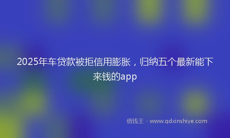 2025年车贷款被拒信用膨胀，归纳五个最新能下来钱的app