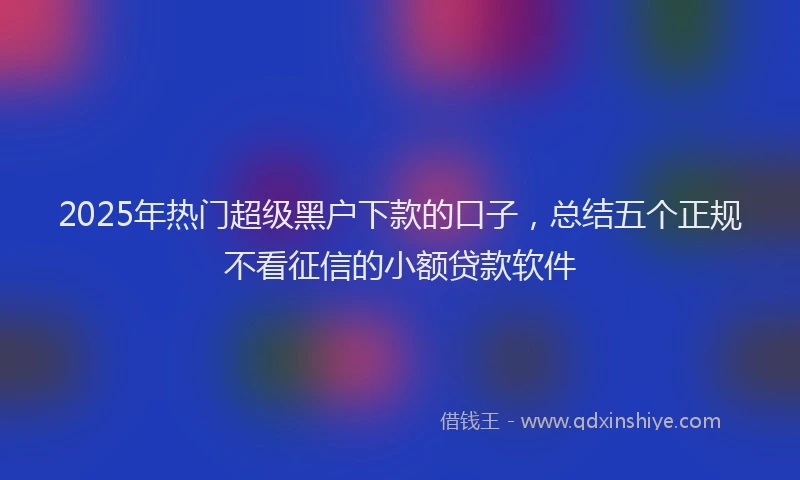 2025年热门超级黑户下款的口子，总结五个正规不看征信的小额贷款软件