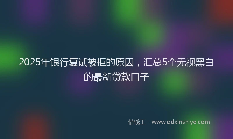 2025年银行复试被拒的原因，汇总5个无视黑白的最新贷款口子