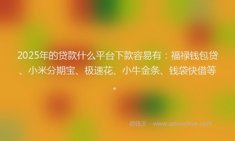 2025年的贷款什么平台下款容易有：福禄钱包贷、小米分期宝、极速花、小牛金条、钱袋快借等。