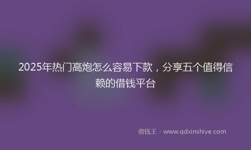 2025年热门高炮怎么容易下款，分享五个值得信赖的借钱平台