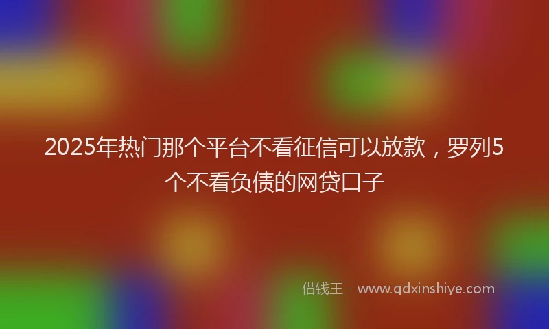 2025年热门那个平台不看征信可以放款，罗列5个不看负债的网贷口子