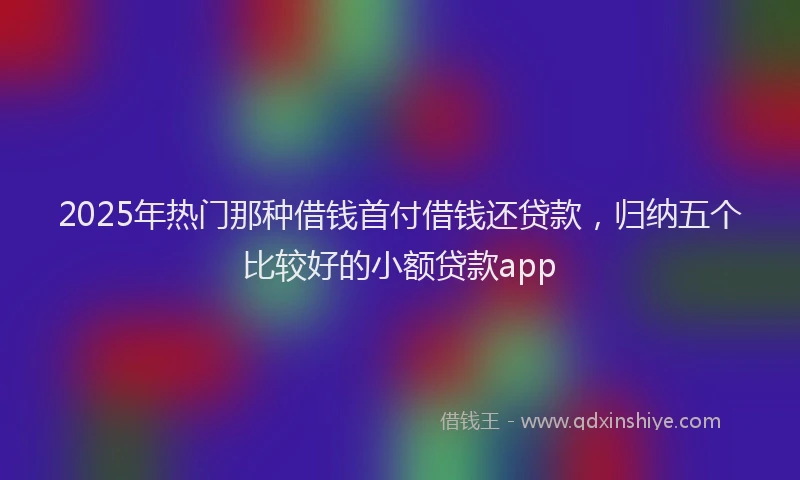 2025年热门那种借钱首付借钱还贷款，归纳五个比较好的小额贷款app