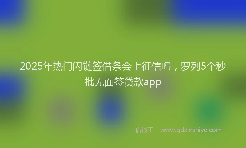 2025年热门闪链签借条会上征信吗，罗列5个秒批无面签贷款app