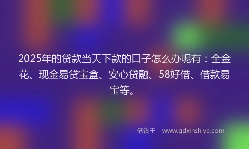 2025年的贷款当天下款的口子怎么办呢有：全金花、现金易贷宝盒、安心贷融、58好借、借款易宝等。