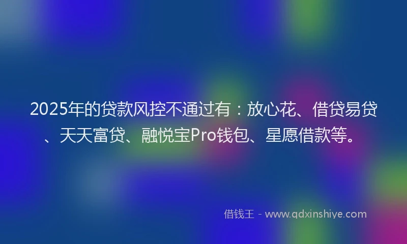 2025年的贷款风控不通过有：放心花、借贷易贷、天天富贷、融悦宝Pro钱包、星愿借款等。