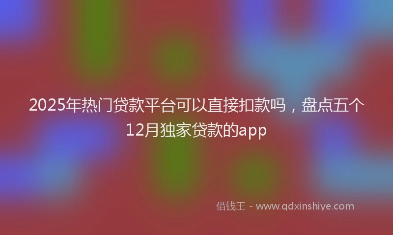 2025年热门贷款平台可以直接扣款吗，盘点五个12月独家贷款的app