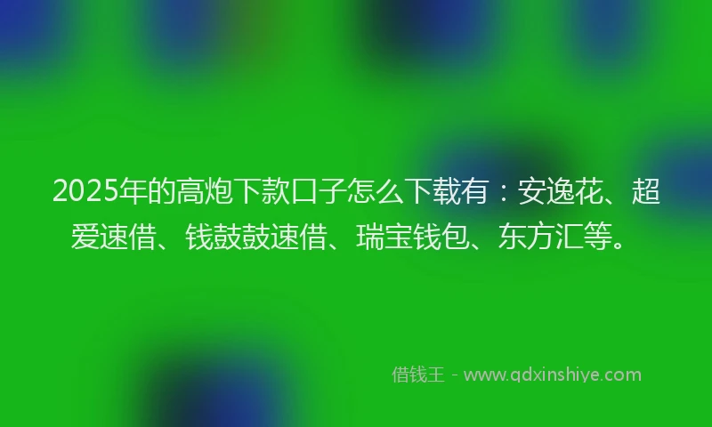 2025年的高炮下款口子怎么下载有：安逸花、超爱速借、钱鼓鼓速借、瑞宝钱包、东方汇等。