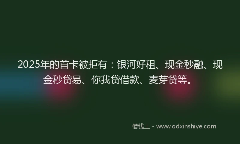 2025年的首卡被拒有：银河好租、现金秒融、现金秒贷易、你我贷借款、麦芽贷等。