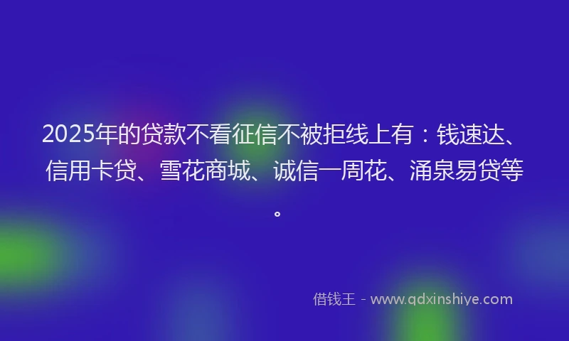 2025年的贷款不看征信不被拒线上有：钱速达、信用卡贷、雪花商城、诚信一周花、涌泉易贷等。