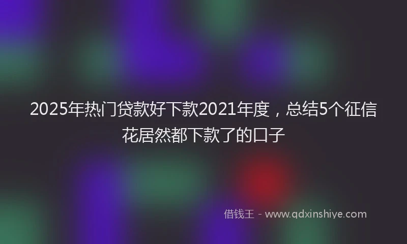 2025年热门贷款好下款2021年度，总结5个征信花居然都下款了的口子