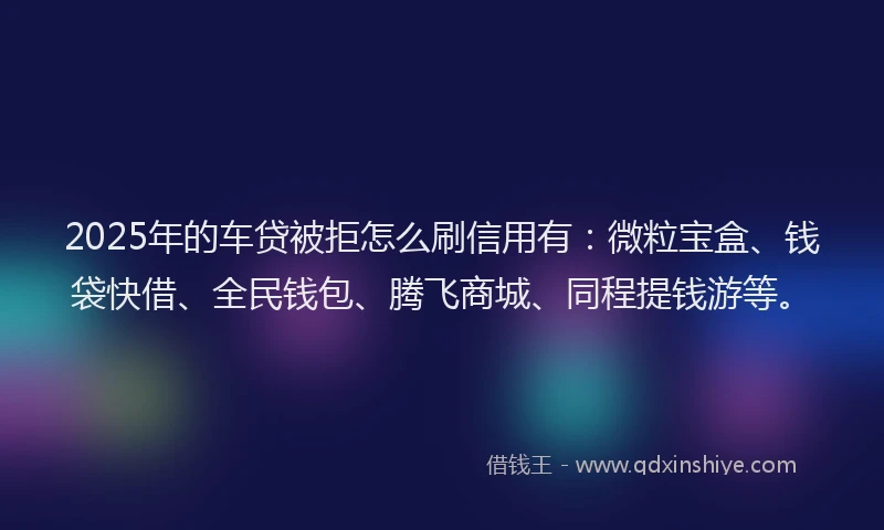 2025年的车贷被拒怎么刷信用有：微粒宝盒、钱袋快借、全民钱包、腾飞商城、同程提钱游等。