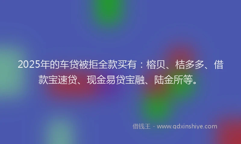 2025年的车贷被拒全款买有：榕贝、桔多多、借款宝速贷、现金易贷宝融、陆金所等。