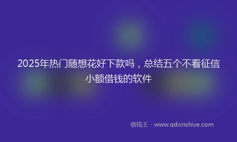2025年热门随想花好下款吗，总结五个不看征信小额借钱的软件