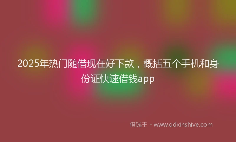2025年热门随借现在好下款，概括五个手机和身份证快速借钱app