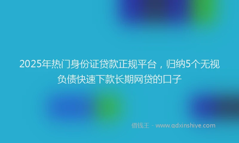 2025年热门身份证贷款正规平台，归纳5个无视负债快速下款长期网贷的口子