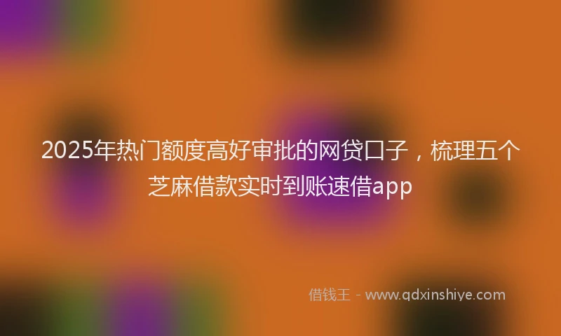2025年热门额度高好审批的网贷口子，梳理五个芝麻借款实时到账速借app