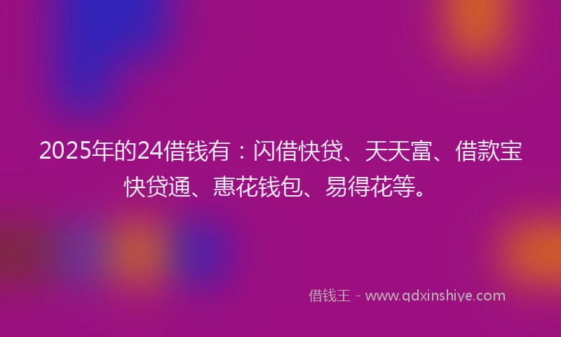 2025年的24借钱有：闪借快贷、天天富、借款宝快贷通、惠花钱包、易得花等。