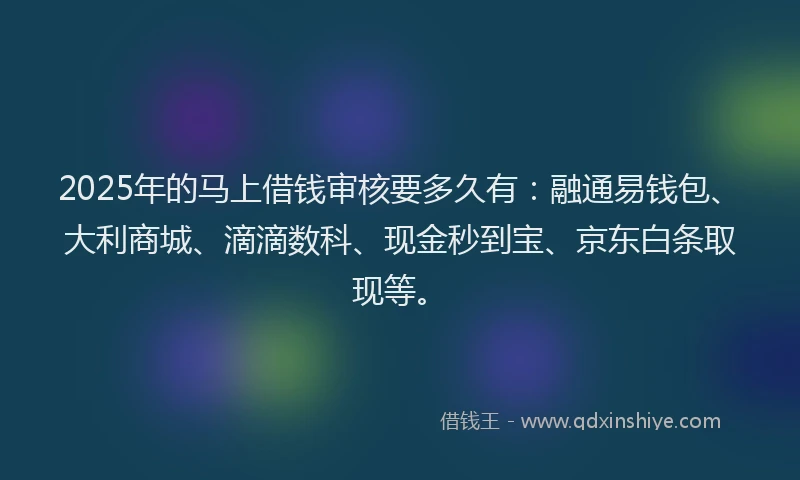 2025年的马上借钱审核要多久有：融通易钱包、大利商城、滴滴数科、现金秒到宝、京东白条取现等。