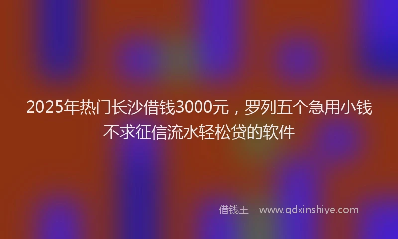 2025年热门长沙借钱3000元，罗列五个急用小钱不求征信流水轻松贷的软件