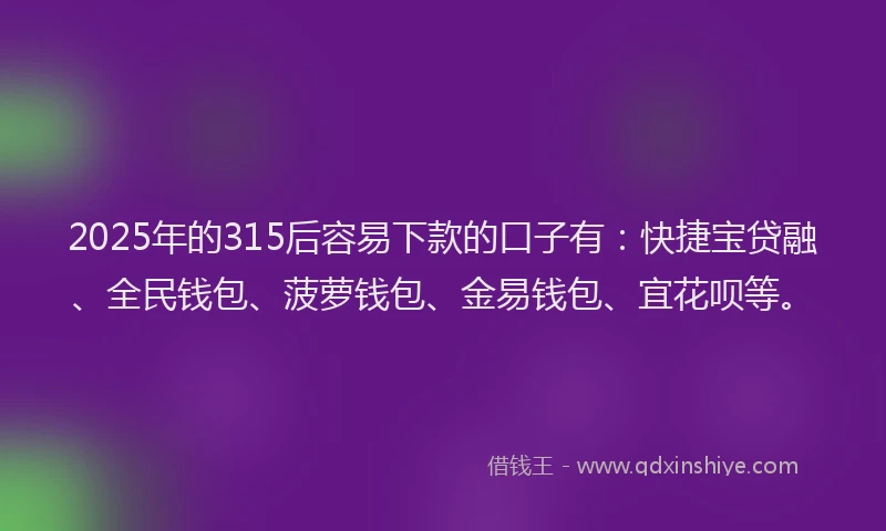 2025年的315后容易下款的口子有：快捷宝贷融、全民钱包、菠萝钱包、金易钱包、宜花呗等。