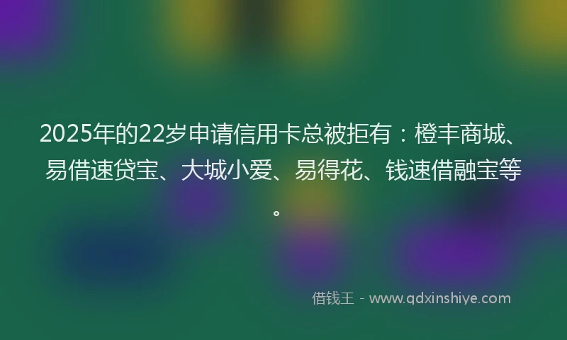 2025年的22岁申请信用卡总被拒有：橙丰商城、易借速贷宝、大城小爱、易得花、钱速借融宝等。
