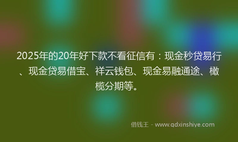 2025年的20年好下款不看征信有：现金秒贷易行、现金贷易借宝、祥云钱包、现金易融通途、橄榄分期等。