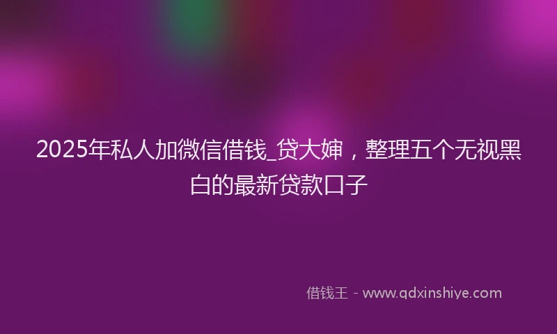 2025年私人加微信借钱_贷大婶，整理五个无视黑白的最新贷款口子