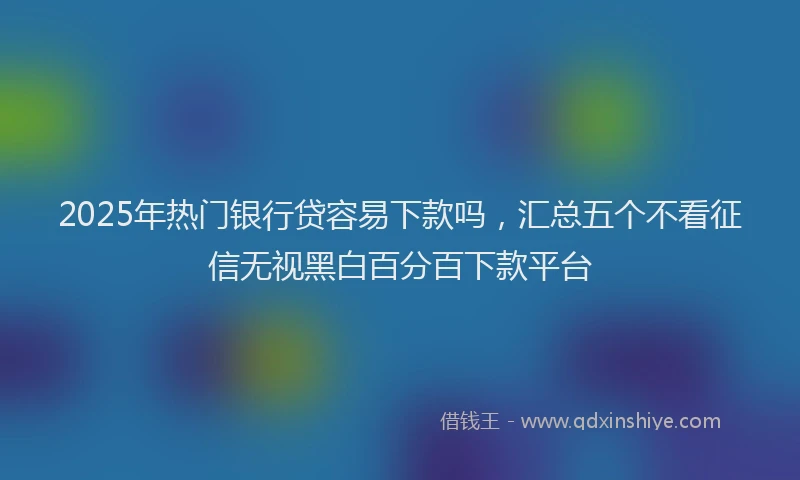 2025年热门银行贷容易下款吗，汇总五个不看征信无视黑白百分百下款平台