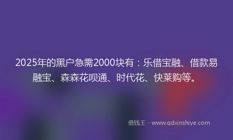 2025年的黑户急需2000块有：乐借宝融、借款易融宝、森森花呗通、时代花、快莱购等。