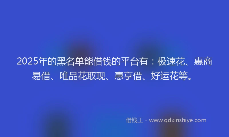 2025年的黑名单能借钱的平台有：极速花、惠商易借、唯品花取现、惠享借、好运花等。