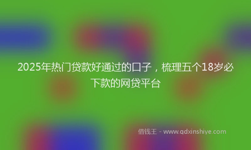 2025年热门贷款好通过的口子，梳理五个18岁必下款的网贷平台