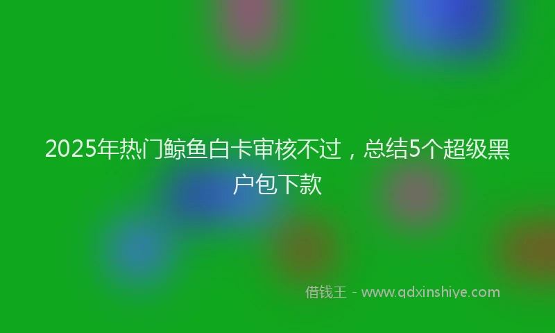 2025年热门鲸鱼白卡审核不过，总结5个超级黑户包下款