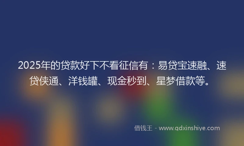 2025年的贷款好下不看征信有：易贷宝速融、速贷侠通、洋钱罐、现金秒到、星梦借款等。