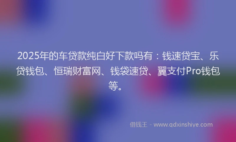 2025年的车贷款纯白好下款吗有：钱速贷宝、乐贷钱包、恒瑞财富网、钱袋速贷、翼支付Pro钱包等。