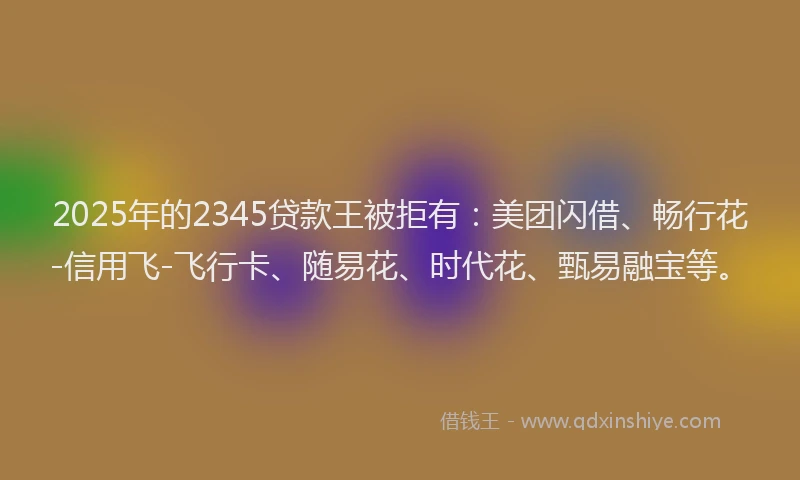 2025年的2345贷款王被拒有：美团闪借、畅行花-信用飞-飞行卡、随易花、时代花、甄易融宝等。