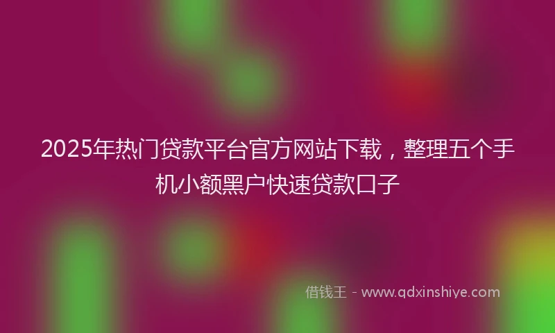 2025年热门贷款平台官方网站下载，整理五个手机小额黑户快速贷款口子