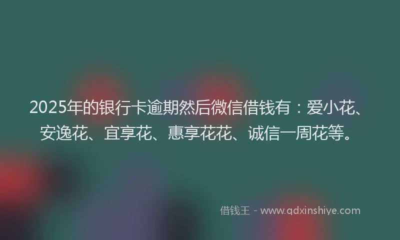 2025年的银行卡逾期然后微信借钱有：爱小花、安逸花、宜享花、惠享花花、诚信一周花等。