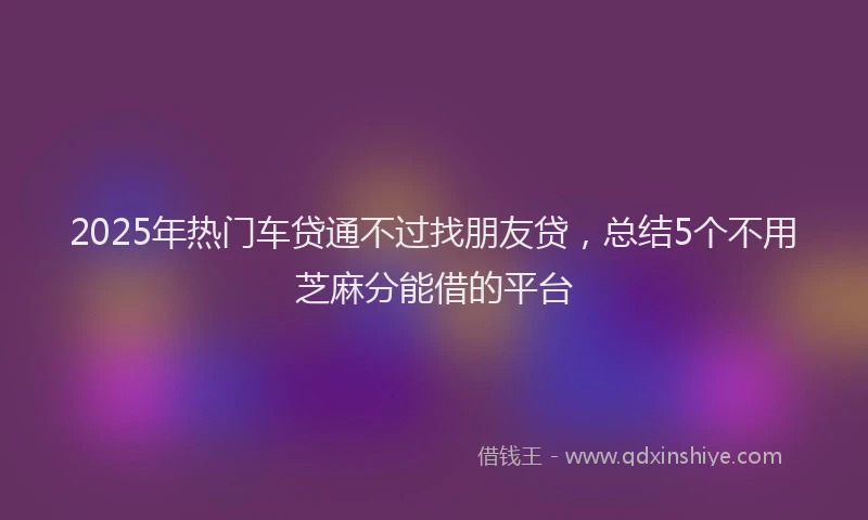 2025年热门车贷通不过找朋友贷，总结5个不用芝麻分能借的平台