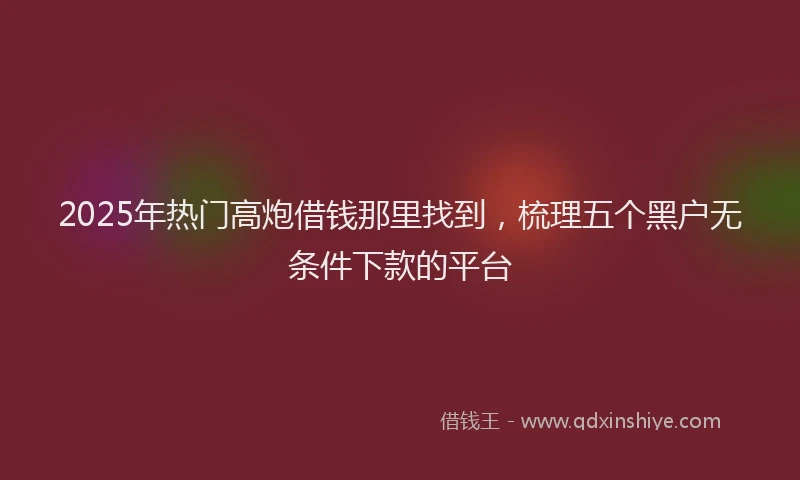 2025年热门高炮借钱那里找到，梳理五个黑户无条件下款的平台