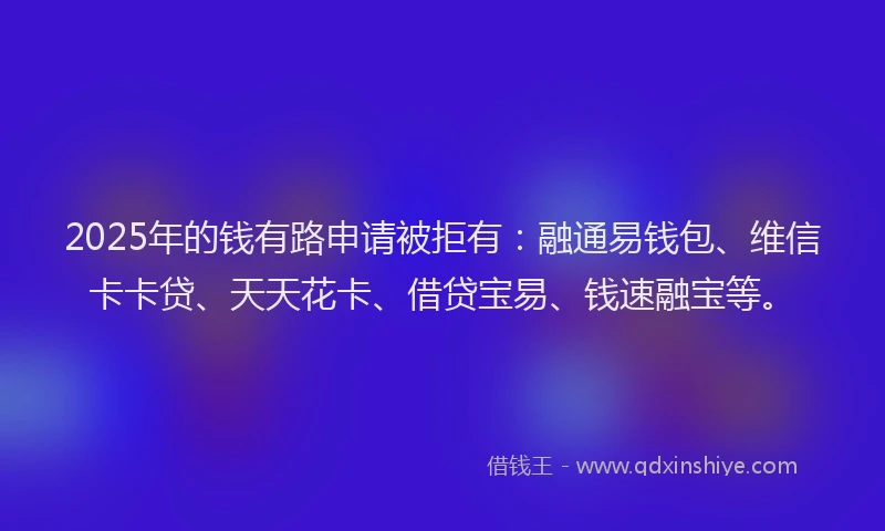 2025年的钱有路申请被拒有：融通易钱包、维信卡卡贷、天天花卡、借贷宝易、钱速融宝等。