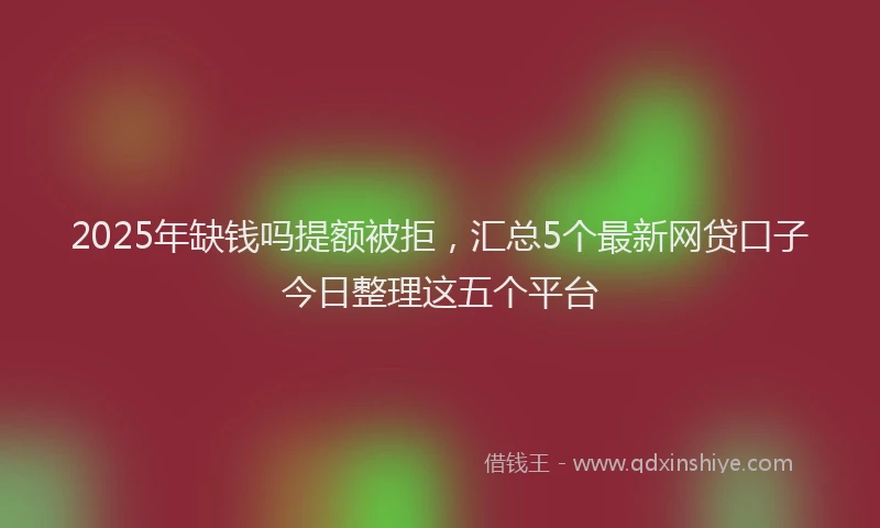 2025年缺钱吗提额被拒，汇总5个最新网贷口子今日整理这五个平台