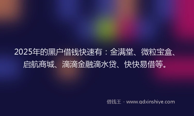 2025年的黑户借钱快速有：金满堂、微粒宝盒、启航商城、滴滴金融滴水贷、快快易借等。